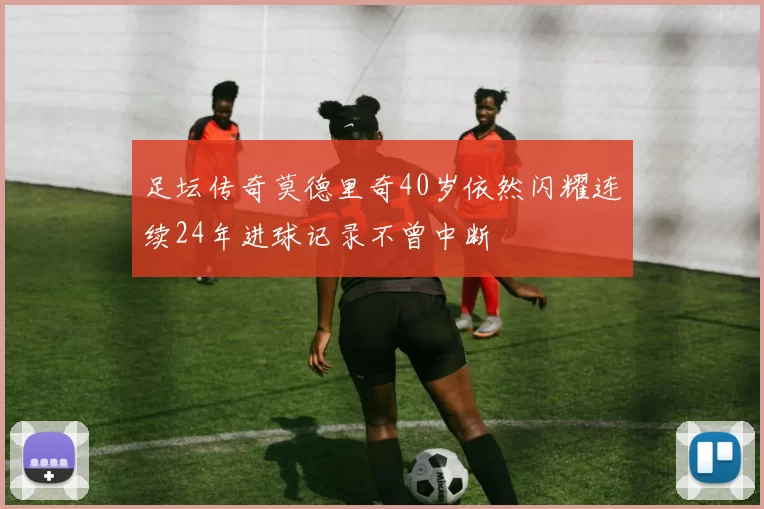足坛传奇莫德里奇40岁依然闪耀连续24年进球记录不曾中断
