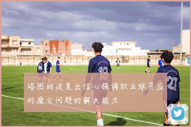 塔图姆谈复出信心强调职业球员应对磨合问题的解决能力