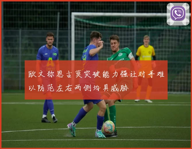 欧文称恩古莫突破能力强让对手难以防范左右两侧均具威胁
