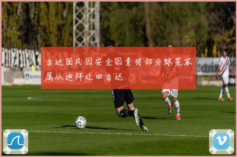 吉达国民因安全因素将部分球星家属从迪拜迁回吉达