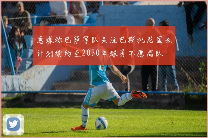 意媒称巴萨等队关注巴斯托尼国米计划续约至2030年球员不愿离队