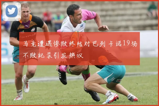 马竞遭遇惨败终结对巴列卡诺19场不败纪录引发热议