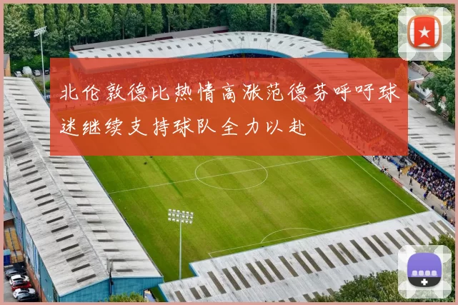 北伦敦德比热情高涨范德芬呼吁球迷继续支持球队全力以赴