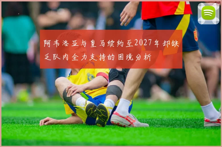 阿韦洛亚与皇马续约至2027年却缺乏队内全力支持的困境分析