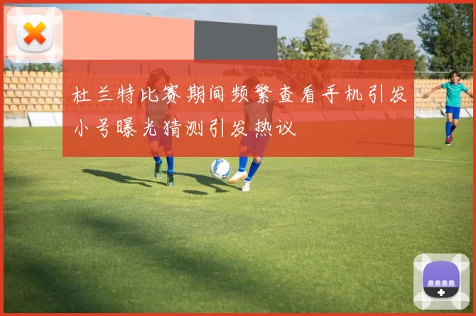 杜兰特比赛期间频繁查看手机引发小号曝光猜测引发热议