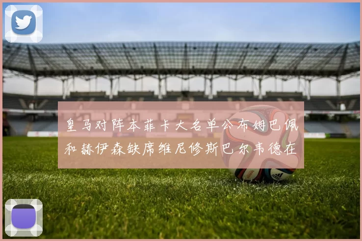 皇马对阵本菲卡大名单公布姆巴佩和赫伊森缺席维尼修斯巴尔韦德在列