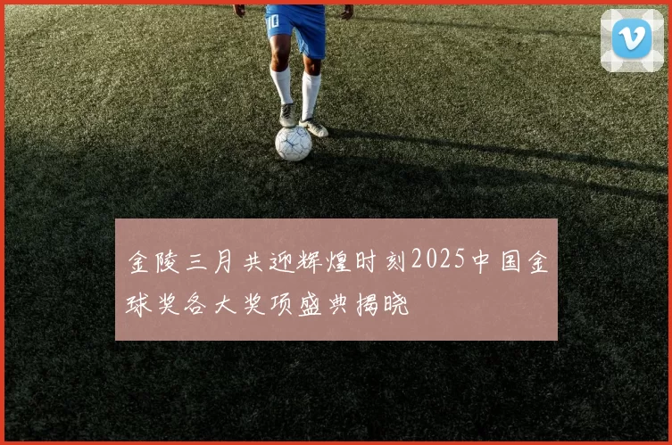 金陵三月共迎辉煌时刻2025中国金球奖各大奖项盛典揭晓
