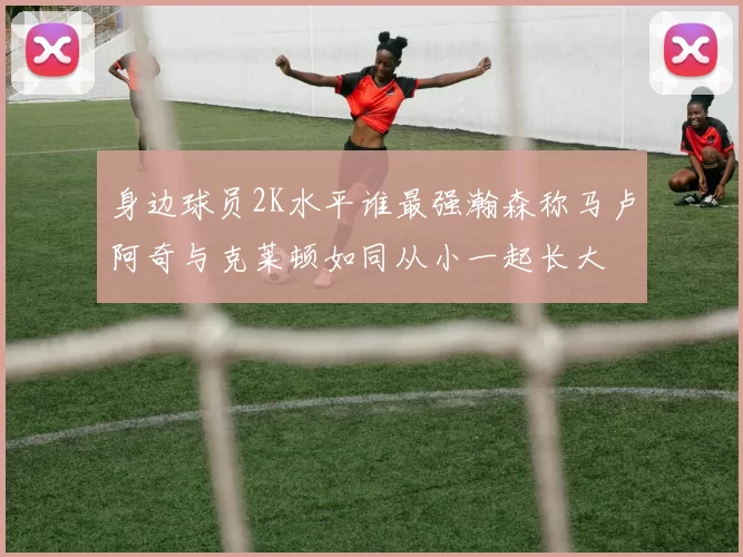 身边球员2K水平谁最强瀚森称马卢阿奇与克莱顿如同从小一起长大
