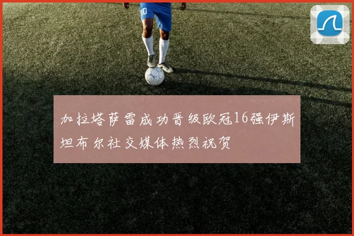 加拉塔萨雷成功晋级欧冠16强伊斯坦布尔社交媒体热烈祝贺