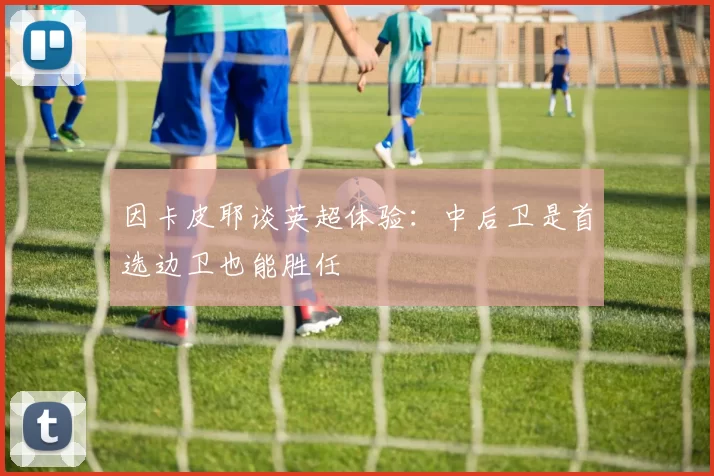 因卡皮耶谈英超体验：中后卫是首选边卫也能胜任