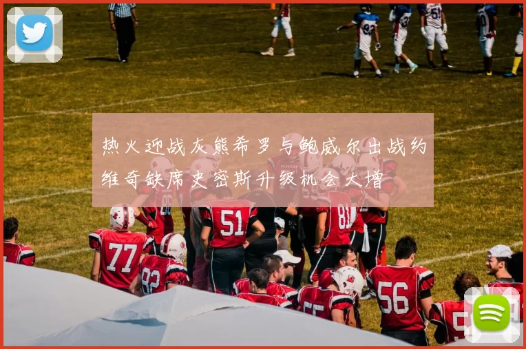 热火迎战灰熊希罗与鲍威尔出战约维奇缺席史密斯升级机会大增