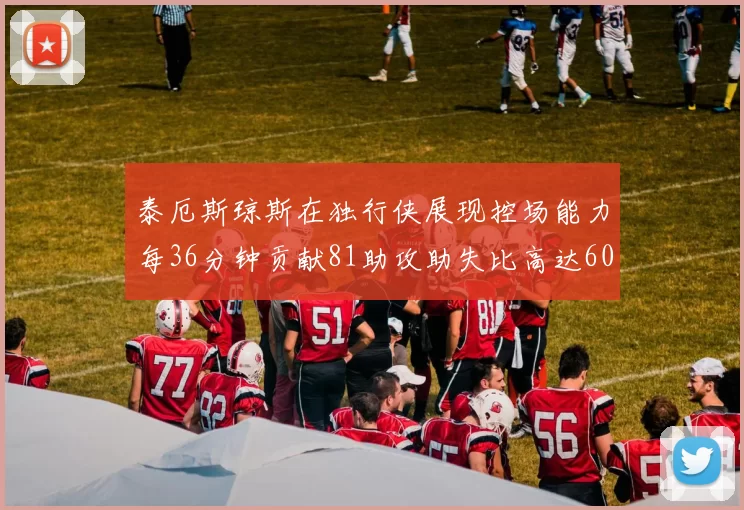 泰厄斯琼斯在独行侠展现控场能力每36分钟贡献81助攻助失比高达60
