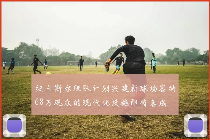 纽卡斯尔联队计划兴建新球场容纳68万观众的现代化设施即将落成