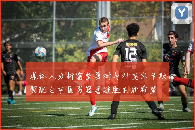 媒体人分析富坚勇树与科克末节默契配合中国男篮喜迎胜利新希望