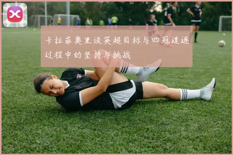 卡拉菲奥里谈英超目标与四冠追逐过程中的坚持与挑战